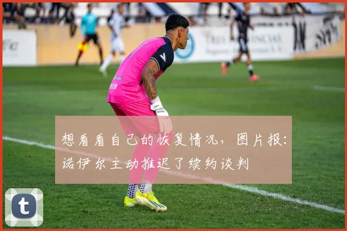 想看看自己的恢复情况，图片报：诺伊尔主动推迟了续约谈判