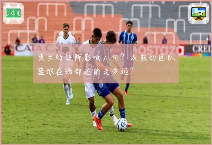 莫兰特缺阵影响几何？灰熊的团队篮球在西部还能走多远？