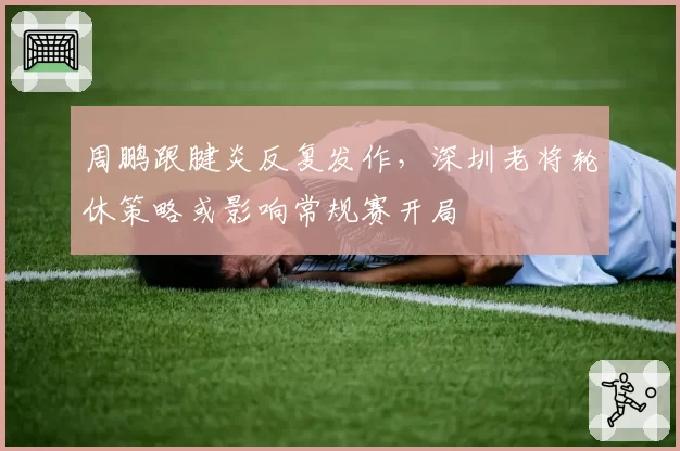 周鹏跟腱炎反复发作，深圳老将轮休策略或影响常规赛开局