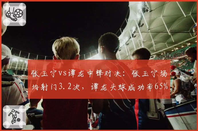 张玉宁vs谭龙中锋对决：张玉宁场均射门3.2次，谭龙头球成功率65%