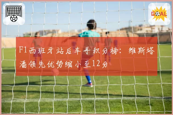 F1西班牙站后车手积分榜：维斯塔潘领先优势缩小至12分