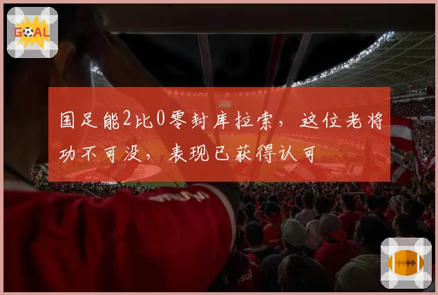 国足能2比0零封库拉索，这位老将功不可没，表现已获得认可
