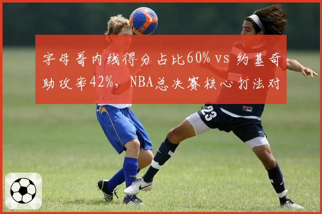 字母哥内线得分占比60% vs 约基奇助攻率42%，NBA总决赛核心打法对比