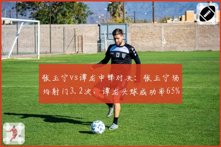 张玉宁vs谭龙中锋对决：张玉宁场均射门3.2次，谭龙头球成功率65%