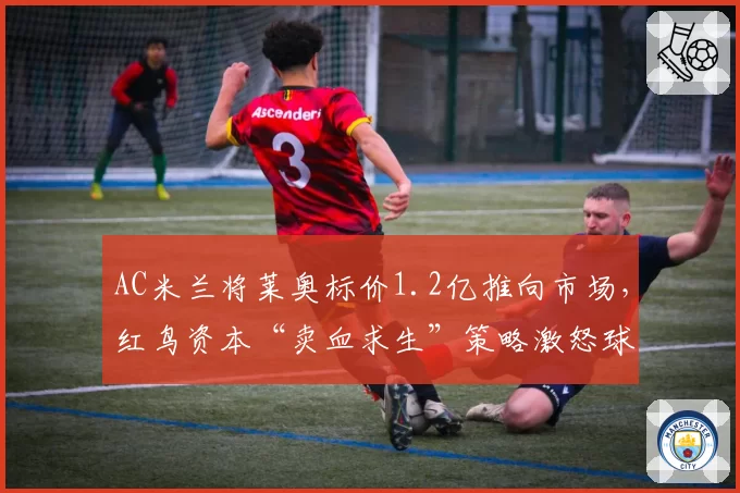 AC米兰将莱奥标价1.2亿推向市场，红鸟资本“卖血求生”策略激怒球迷