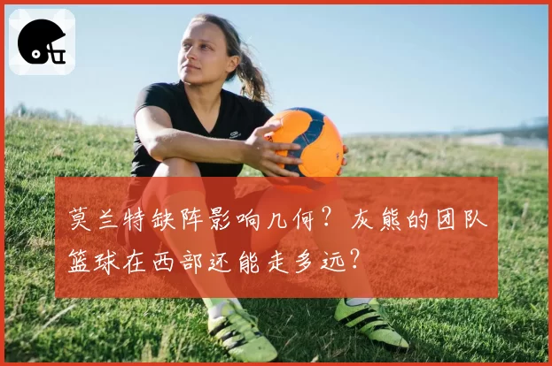 莫兰特缺阵影响几何？灰熊的团队篮球在西部还能走多远？