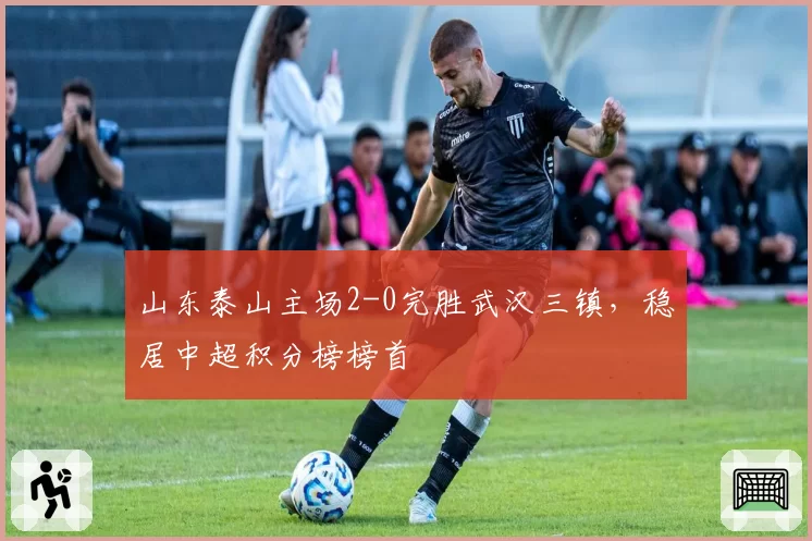 山东泰山主场2-0完胜武汉三镇，稳居中超积分榜榜首