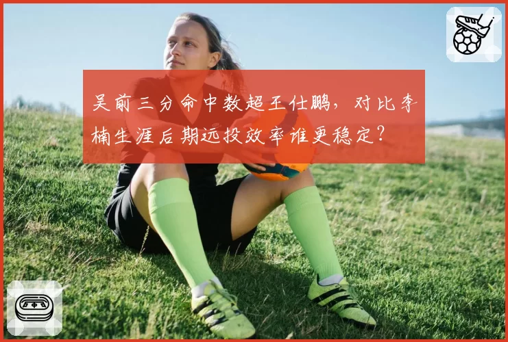 吴前三分命中数超王仕鹏，对比李楠生涯后期远投效率谁更稳定？