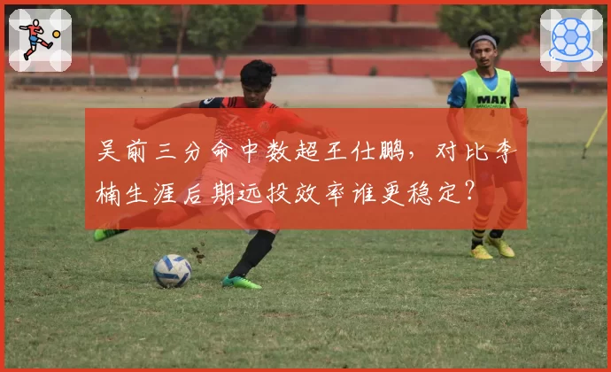 吴前三分命中数超王仕鹏，对比李楠生涯后期远投效率谁更稳定？