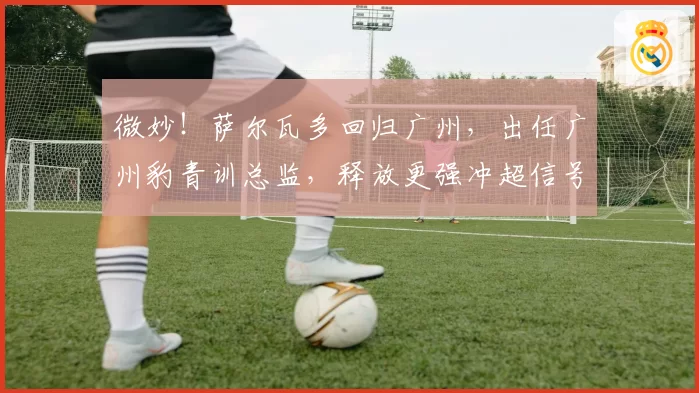 微妙！萨尔瓦多回归广州，出任广州豹青训总监，释放更强冲超信号
