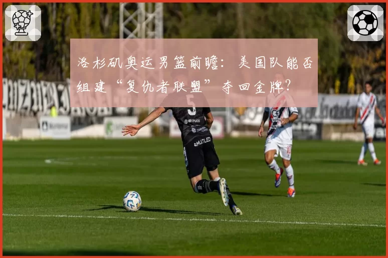 洛杉矶奥运男篮前瞻：美国队能否组建“复仇者联盟”夺回金牌？