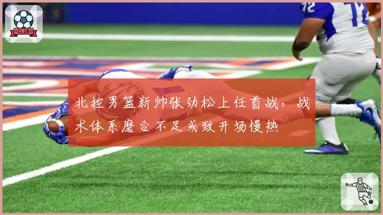 北控男篮新帅张劲松上任首战,战术体系磨合不足或致开场慢热