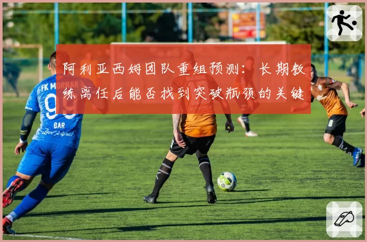 阿利亚西姆团队重组预测：长期教练离任后能否找到突破瓶颈的关键人物？