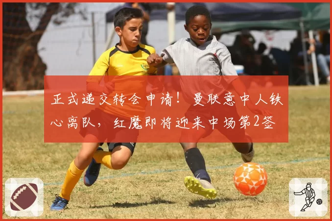 正式递交转会申请！曼联意中人铁心离队，红魔即将迎来中场第2签