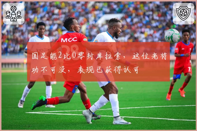 国足能2比0零封库拉索，这位老将功不可没，表现已获得认可