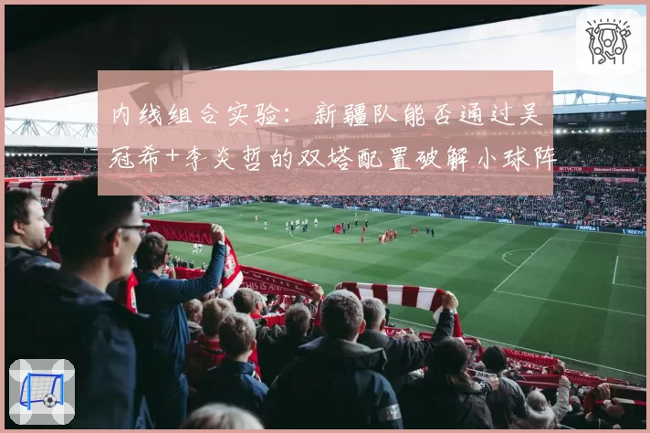 内线组合实验：新疆队能否通过吴冠希+李炎哲的双塔配置破解小球阵容？