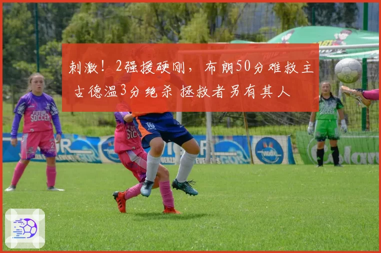 刺激！2强援硬刚，布朗50分难救主 古德温3分绝杀 拯救者另有其人