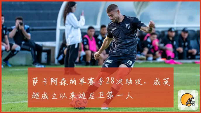 萨卡阿森纳单赛季28次助攻，成英超成立以来边后卫第一人
