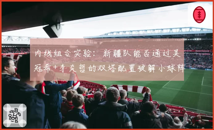 内线组合实验：新疆队能否通过吴冠希+李炎哲的双塔配置破解小球阵容？