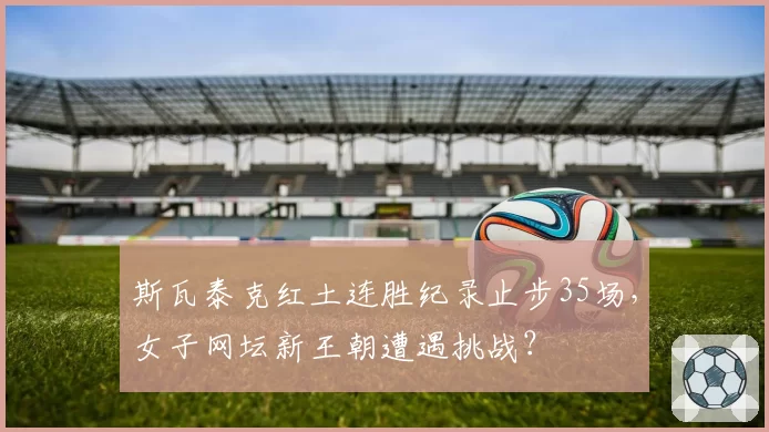 斯瓦泰克红土连胜纪录止步35场，女子网坛新王朝遭遇挑战？