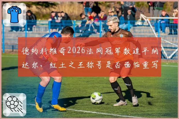 德约科维奇2026法网冠军数追平纳达尔，红土之王称号是否面临重写