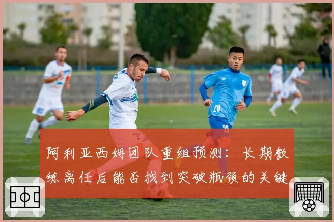 阿利亚西姆团队重组预测：长期教练离任后能否找到突破瓶颈的关键人物？