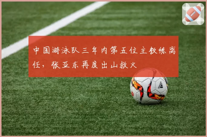 中国游泳队三年内第五位主教练离任，张亚东再度出山救火