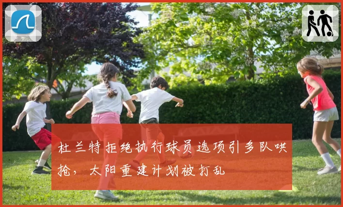 杜兰特拒绝执行球员选项引多队哄抢，太阳重建计划被打乱