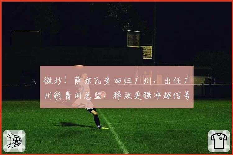 微妙！萨尔瓦多回归广州，出任广州豹青训总监，释放更强冲超信号