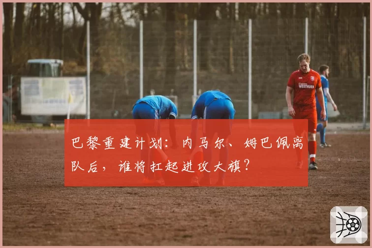 巴黎重建计划：内马尔、姆巴佩离队后，谁将扛起进攻大旗？