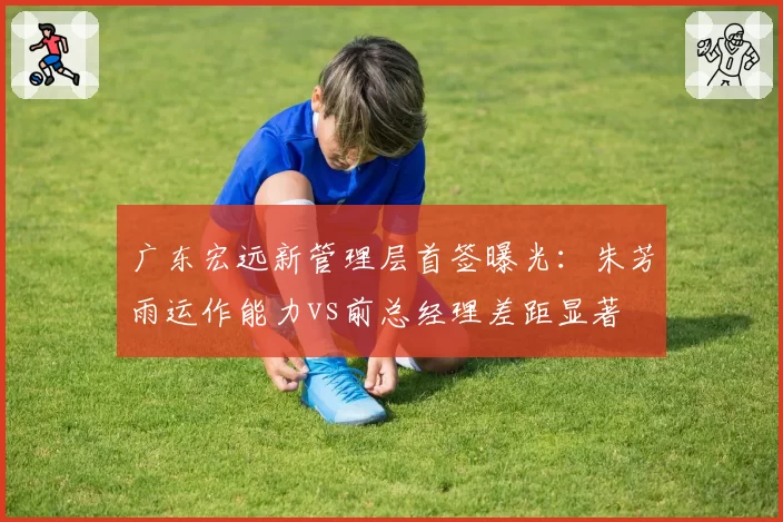 广东宏远新管理层首签曝光：朱芳雨运作能力vs前总经理差距显著