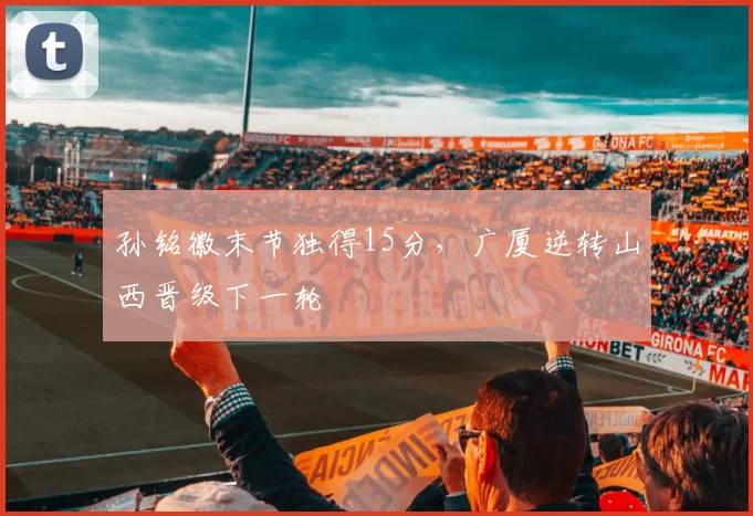 孙铭徽末节独得15分，广厦逆转山西晋级下一轮