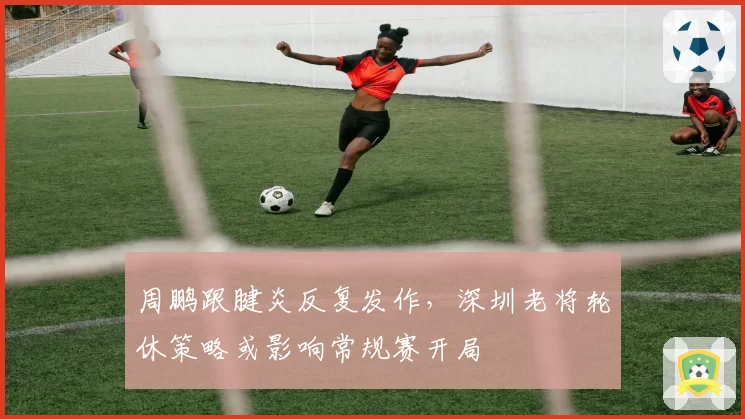 周鹏跟腱炎反复发作，深圳老将轮休策略或影响常规赛开局