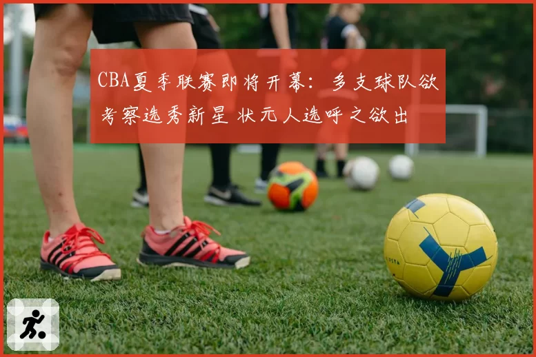 CBA夏季联赛即将开幕：多支球队欲考察选秀新星 状元人选呼之欲出