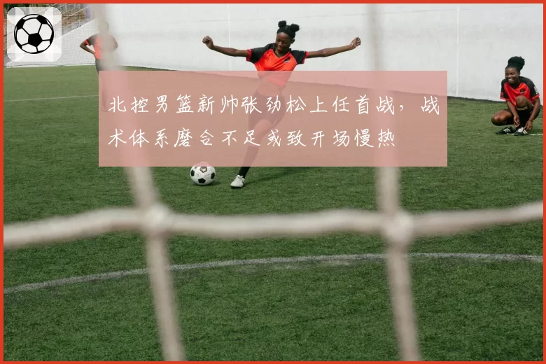 北控男篮新帅张劲松上任首战,战术体系磨合不足或致开场慢热