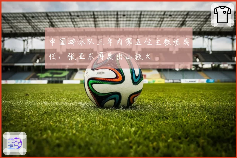中国游泳队三年内第五位主教练离任，张亚东再度出山救火