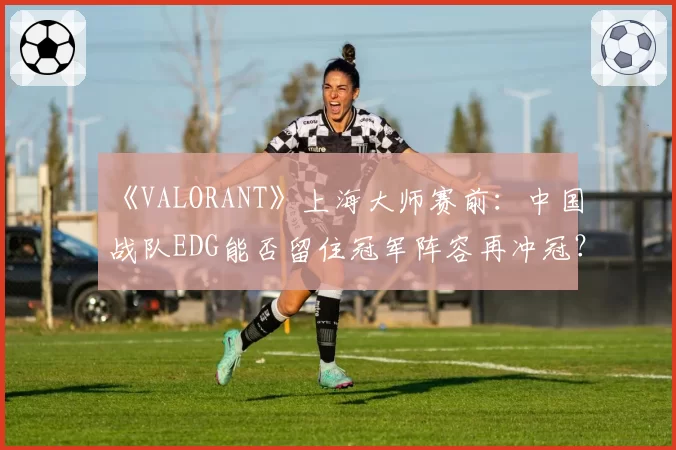 《VALORANT》上海大师赛前：中国战队EDG能否留住冠军阵容再冲冠？