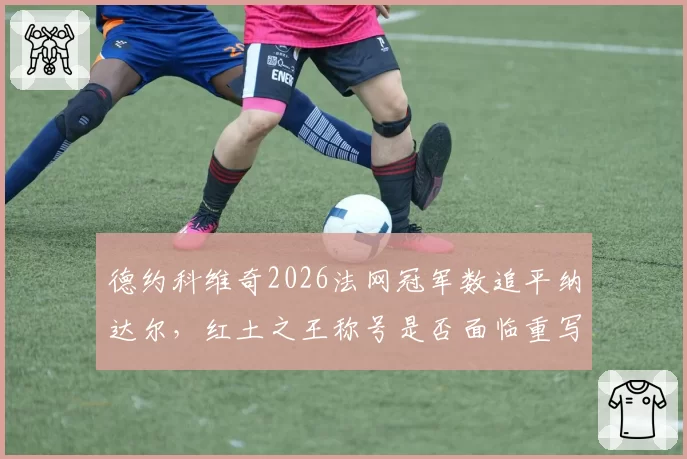 德约科维奇2026法网冠军数追平纳达尔，红土之王称号是否面临重写