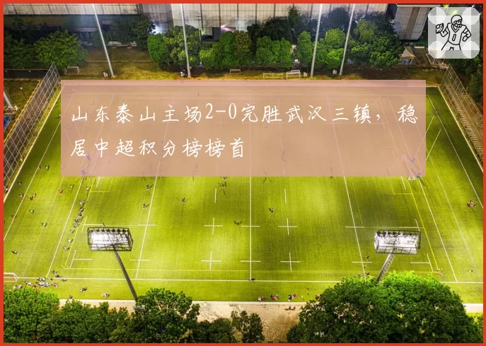 山东泰山主场2-0完胜武汉三镇，稳居中超积分榜榜首